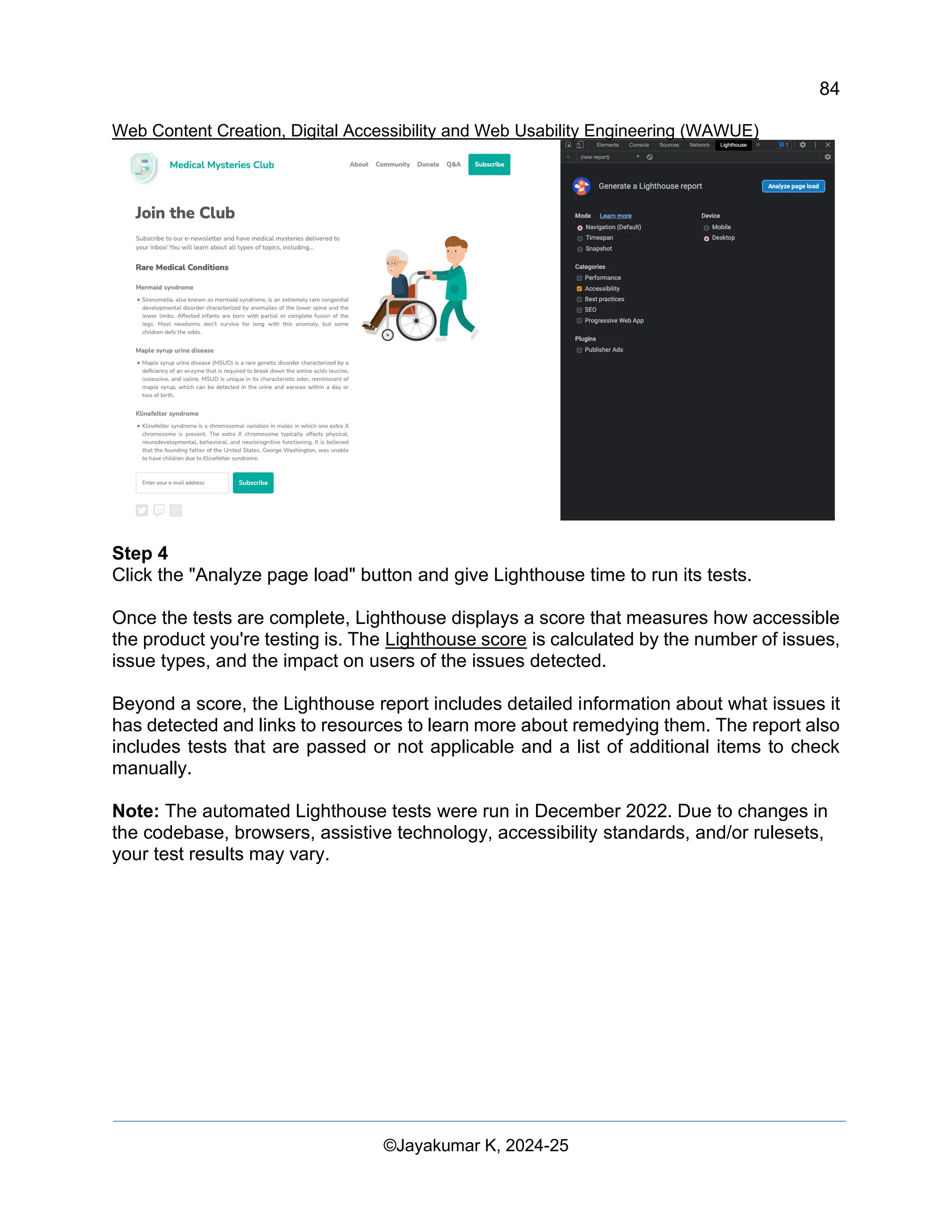 84
Web Content Creation, Digital Accessibility and Web Usability Engineering (WAWUE)
©Jayakumar K, 2024-25
Step 4
Click the "Analyze page load" button and give Lighthouse time to run its tests.
Once the tests are complete, Lighthouse displays a score that measures how accessible
the product you're testing is. The Lighthouse score is calculated by the number of issues,
issue types, and the impact on users of the issues detected.
Beyond a score, the Lighthouse report includes detailed information about what issues it
has detected and links to resources to learn more about remedying them. The report also
includes tests that are passed or not applicable and a list of additional items to check
manually.
Note: The automated Lighthouse tests were run in December 2022. Due to changes in
the codebase, browsers, assistive technology, accessibility standards, and/or rulesets,
your test results may vary.
 