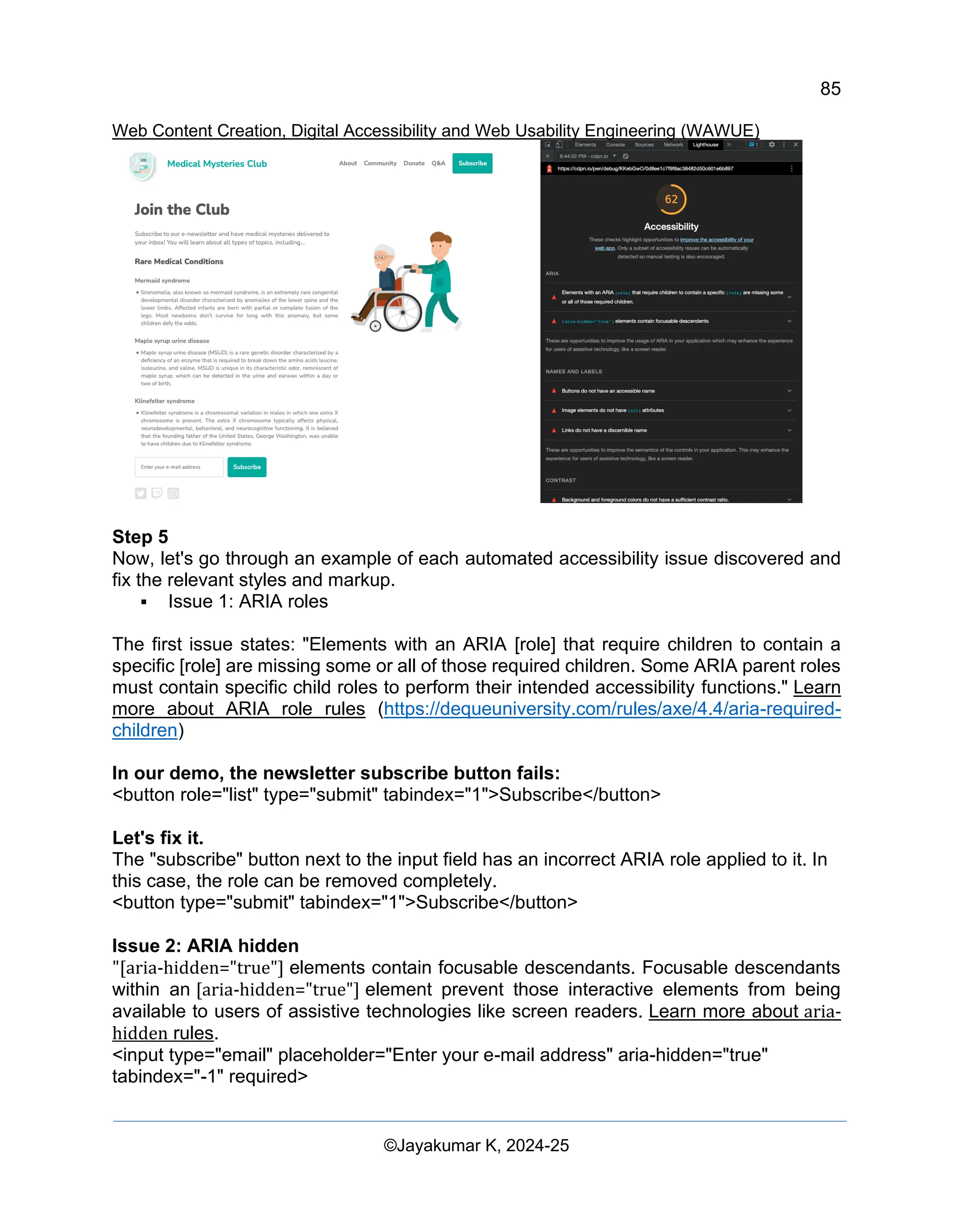85
Web Content Creation, Digital Accessibility and Web Usability Engineering (WAWUE)
©Jayakumar K, 2024-25
Step 5
Now, let's go through an example of each automated accessibility issue discovered and
fix the relevant styles and markup.
▪ Issue 1: ARIA roles
The first issue states: "Elements with an ARIA [role] that require children to contain a
specific [role] are missing some or all of those required children. Some ARIA parent roles
must contain specific child roles to perform their intended accessibility functions." Learn
more about ARIA role rules (https://dequeuniversity.com/rules/axe/4.4/aria-required-
children)
In our demo, the newsletter subscribe button fails:
<button role="list" type="submit" tabindex="1">Subscribe</button>
Let's fix it.
The "subscribe" button next to the input field has an incorrect ARIA role applied to it. In
this case, the role can be removed completely.
<button type="submit" tabindex="1">Subscribe</button>
Issue 2: ARIA hidden
"[aria-hidden="true"] elements contain focusable descendants. Focusable descendants
within an [aria-hidden="true"] element prevent those interactive elements from being
available to users of assistive technologies like screen readers. Learn more about aria-
hidden rules.
<input type="email" placeholder="Enter your e-mail address" aria-hidden="true"
tabindex="-1" required>
 