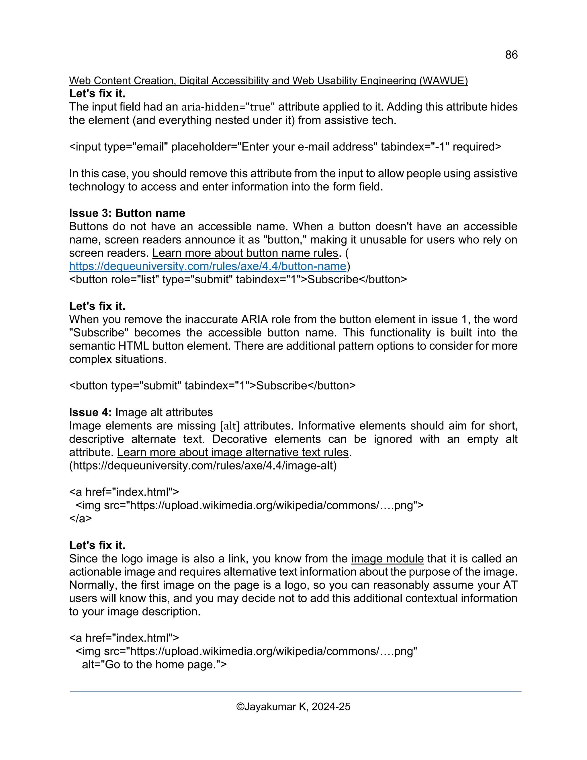 86
Web Content Creation, Digital Accessibility and Web Usability Engineering (WAWUE)
©Jayakumar K, 2024-25
Let's fix it.
The input field had an aria-hidden="true" attribute applied to it. Adding this attribute hides
the element (and everything nested under it) from assistive tech.
<input type="email" placeholder="Enter your e-mail address" tabindex="-1" required>
In this case, you should remove this attribute from the input to allow people using assistive
technology to access and enter information into the form field.
Issue 3: Button name
Buttons do not have an accessible name. When a button doesn't have an accessible
name, screen readers announce it as "button," making it unusable for users who rely on
screen readers. Learn more about button name rules. (
https://dequeuniversity.com/rules/axe/4.4/button-name)
<button role="list" type="submit" tabindex="1">Subscribe</button>
Let's fix it.
When you remove the inaccurate ARIA role from the button element in issue 1, the word
"Subscribe" becomes the accessible button name. This functionality is built into the
semantic HTML button element. There are additional pattern options to consider for more
complex situations.
<button type="submit" tabindex="1">Subscribe</button>
Issue 4: Image alt attributes
Image elements are missing [alt] attributes. Informative elements should aim for short,
descriptive alternate text. Decorative elements can be ignored with an empty alt
attribute. Learn more about image alternative text rules.
(https://dequeuniversity.com/rules/axe/4.4/image-alt)
<a href="index.html">
<img src="https://upload.wikimedia.org/wikipedia/commons/….png">
</a>
Let's fix it.
Since the logo image is also a link, you know from the image module that it is called an
actionable image and requires alternative text information about the purpose of the image.
Normally, the first image on the page is a logo, so you can reasonably assume your AT
users will know this, and you may decide not to add this additional contextual information
to your image description.
<a href="index.html">
<img src="https://upload.wikimedia.org/wikipedia/commons/….png"
alt="Go to the home page.">
 