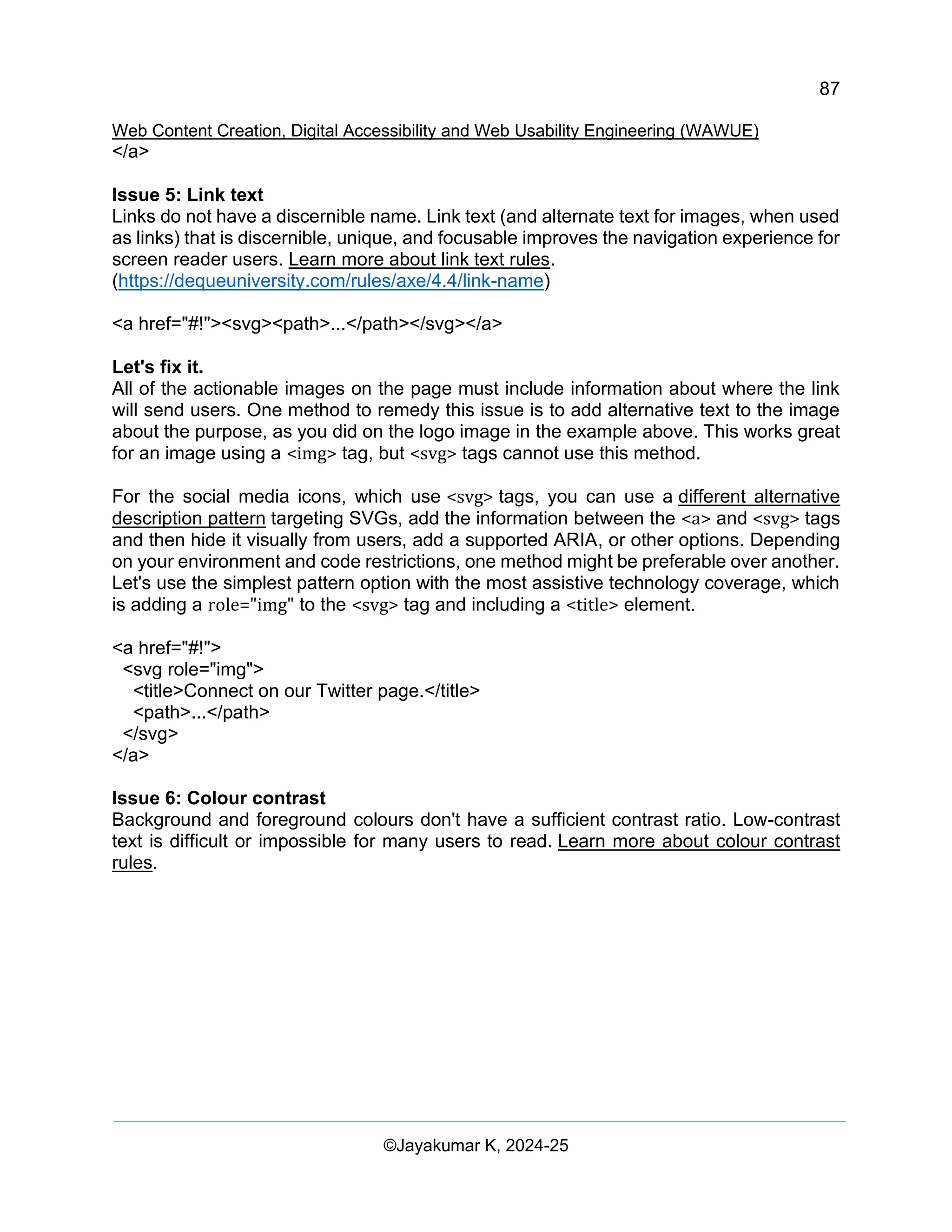 87
Web Content Creation, Digital Accessibility and Web Usability Engineering (WAWUE)
©Jayakumar K, 2024-25
</a>
Issue 5: Link text
Links do not have a discernible name. Link text (and alternate text for images, when used
as links) that is discernible, unique, and focusable improves the navigation experience for
screen reader users. Learn more about link text rules.
(https://dequeuniversity.com/rules/axe/4.4/link-name)
<a href="#!"><svg><path>...</path></svg></a>
Let's fix it.
All of the actionable images on the page must include information about where the link
will send users. One method to remedy this issue is to add alternative text to the image
about the purpose, as you did on the logo image in the example above. This works great
for an image using a <img> tag, but <svg> tags cannot use this method.
For the social media icons, which use <svg> tags, you can use a different alternative
description pattern targeting SVGs, add the information between the <a> and <svg> tags
and then hide it visually from users, add a supported ARIA, or other options. Depending
on your environment and code restrictions, one method might be preferable over another.
Let's use the simplest pattern option with the most assistive technology coverage, which
is adding a role="img" to the <svg> tag and including a <title> element.
<a href="#!">
<svg role="img">
<title>Connect on our Twitter page.</title>
<path>...</path>
</svg>
</a>
Issue 6: Colour contrast
Background and foreground colours don't have a sufficient contrast ratio. Low-contrast
text is difficult or impossible for many users to read. Learn more about colour contrast
rules.
 