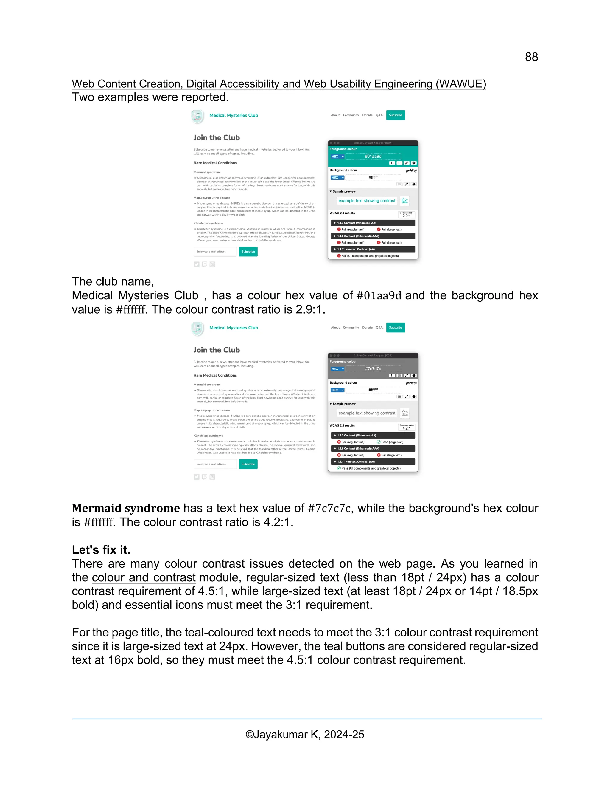 88
Web Content Creation, Digital Accessibility and Web Usability Engineering (WAWUE)
©Jayakumar K, 2024-25
Two examples were reported.
The club name,
Medical Mysteries Club , has a colour hex value of #01aa9d and the background hex
value is #ffffff. The colour contrast ratio is 2.9:1.
Mermaid syndrome has a text hex value of #7c7c7c, while the background's hex colour
is #ffffff. The colour contrast ratio is 4.2:1.
Let's fix it.
There are many colour contrast issues detected on the web page. As you learned in
the colour and contrast module, regular-sized text (less than 18pt / 24px) has a colour
contrast requirement of 4.5:1, while large-sized text (at least 18pt / 24px or 14pt / 18.5px
bold) and essential icons must meet the 3:1 requirement.
For the page title, the teal-coloured text needs to meet the 3:1 colour contrast requirement
since it is large-sized text at 24px. However, the teal buttons are considered regular-sized
text at 16px bold, so they must meet the 4.5:1 colour contrast requirement.
 