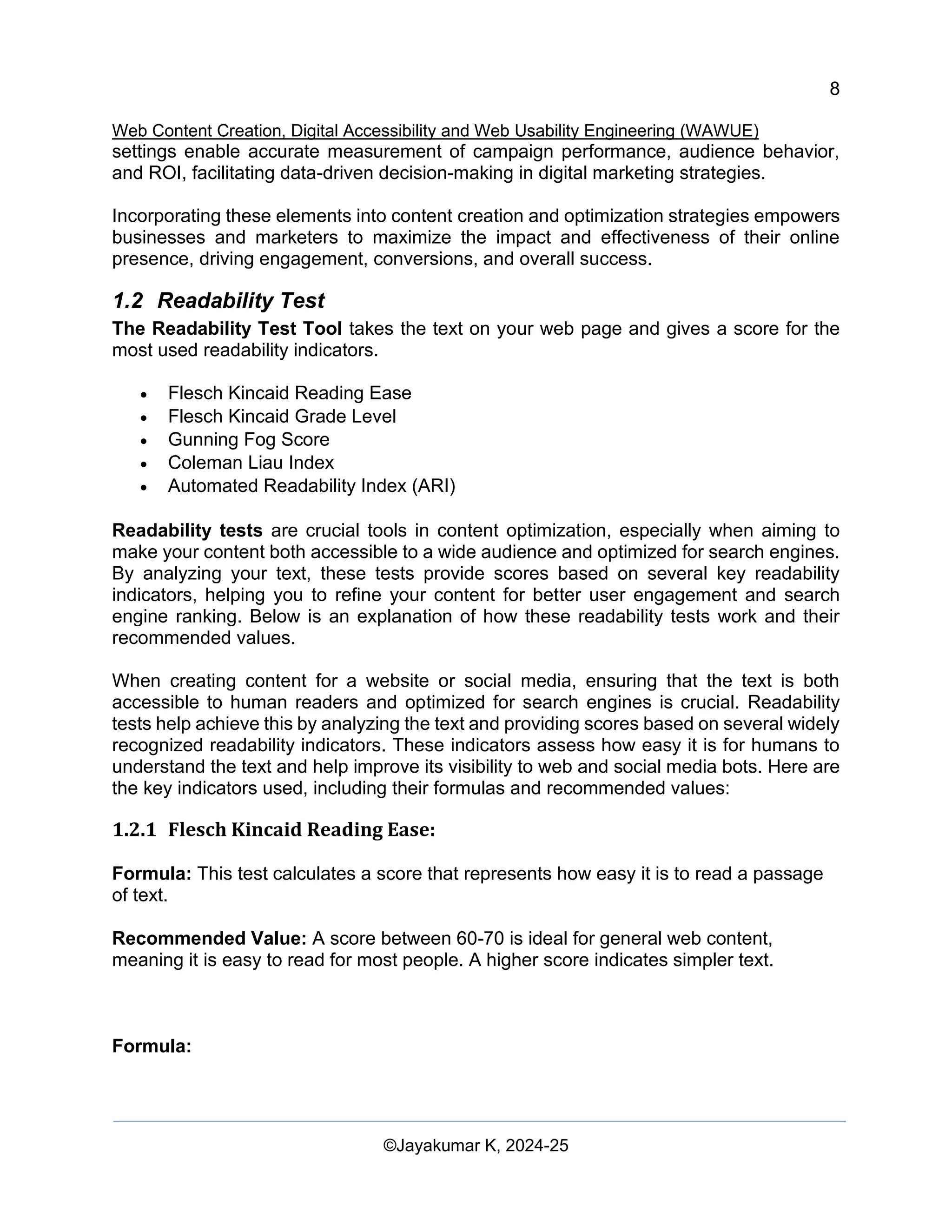 8
Web Content Creation, Digital Accessibility and Web Usability Engineering (WAWUE)
©Jayakumar K, 2024-25
settings enable accurate measurement of campaign performance, audience behavior,
and ROI, facilitating data-driven decision-making in digital marketing strategies.
Incorporating these elements into content creation and optimization strategies empowers
businesses and marketers to maximize the impact and effectiveness of their online
presence, driving engagement, conversions, and overall success.
1.2 Readability Test
The Readability Test Tool takes the text on your web page and gives a score for the
most used readability indicators.
• Flesch Kincaid Reading Ease
• Flesch Kincaid Grade Level
• Gunning Fog Score
• Coleman Liau Index
• Automated Readability Index (ARI)
Readability tests are crucial tools in content optimization, especially when aiming to
make your content both accessible to a wide audience and optimized for search engines.
By analyzing your text, these tests provide scores based on several key readability
indicators, helping you to refine your content for better user engagement and search
engine ranking. Below is an explanation of how these readability tests work and their
recommended values.
When creating content for a website or social media, ensuring that the text is both
accessible to human readers and optimized for search engines is crucial. Readability
tests help achieve this by analyzing the text and providing scores based on several widely
recognized readability indicators. These indicators assess how easy it is for humans to
understand the text and help improve its visibility to web and social media bots. Here are
the key indicators used, including their formulas and recommended values:
1.2.1 Flesch Kincaid Reading Ease:
Formula: This test calculates a score that represents how easy it is to read a passage
of text.
Recommended Value: A score between 60-70 is ideal for general web content,
meaning it is easy to read for most people. A higher score indicates simpler text.
Formula:
 