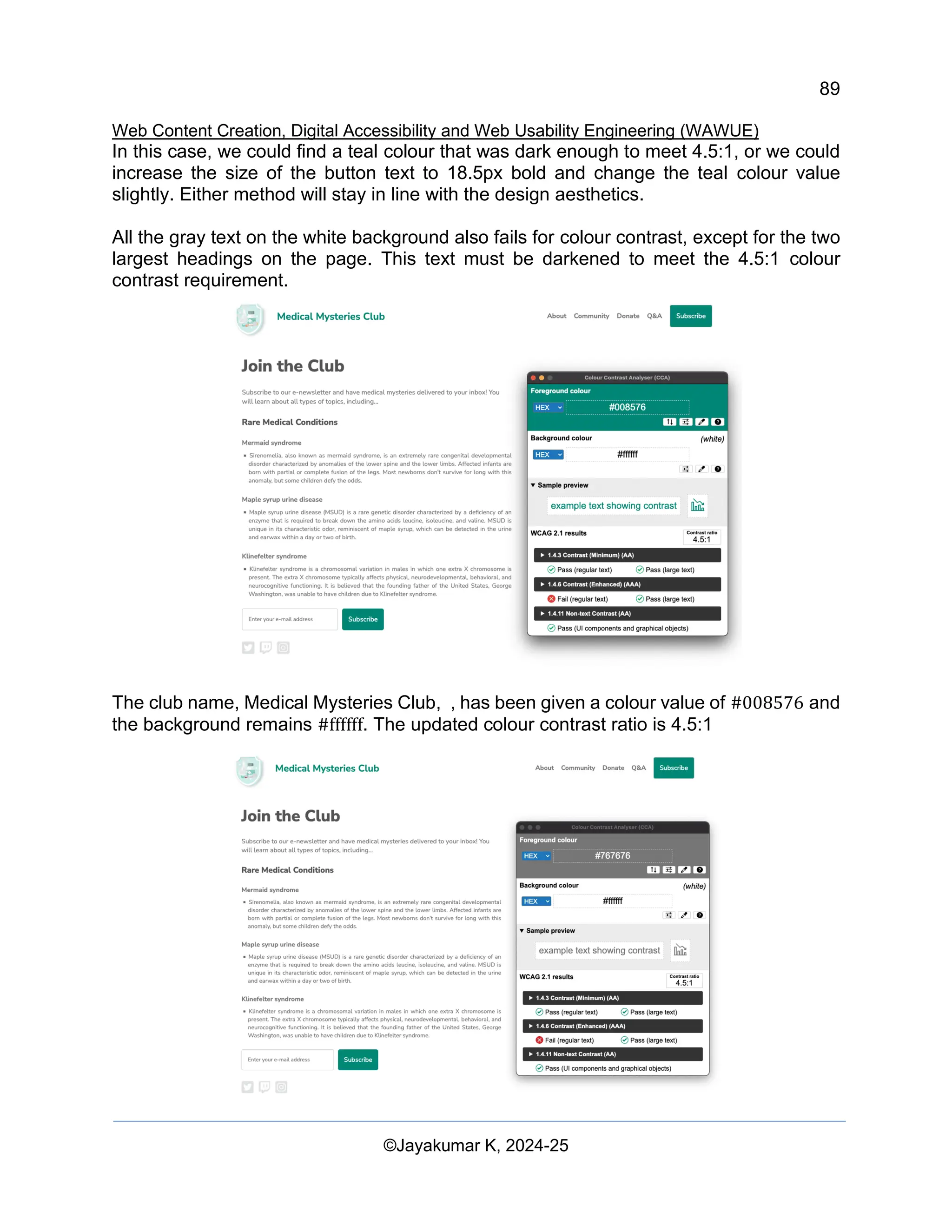 89
Web Content Creation, Digital Accessibility and Web Usability Engineering (WAWUE)
©Jayakumar K, 2024-25
In this case, we could find a teal colour that was dark enough to meet 4.5:1, or we could
increase the size of the button text to 18.5px bold and change the teal colour value
slightly. Either method will stay in line with the design aesthetics.
All the gray text on the white background also fails for colour contrast, except for the two
largest headings on the page. This text must be darkened to meet the 4.5:1 colour
contrast requirement.
The club name, Medical Mysteries Club, , has been given a colour value of #008576 and
the background remains #ffffff. The updated colour contrast ratio is 4.5:1
 