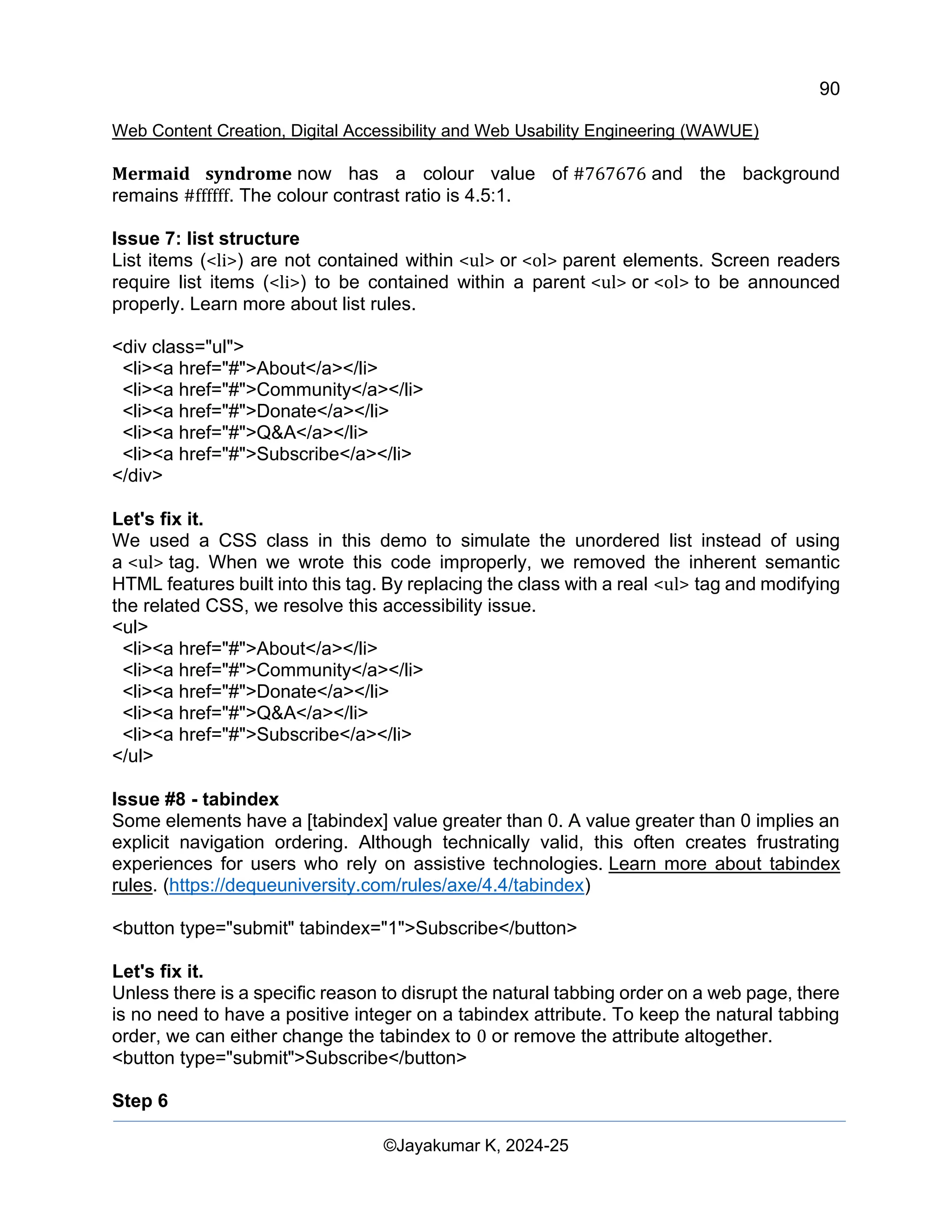90
Web Content Creation, Digital Accessibility and Web Usability Engineering (WAWUE)
©Jayakumar K, 2024-25
Mermaid syndrome now has a colour value of #767676 and the background
remains #ffffff. The colour contrast ratio is 4.5:1.
Issue 7: list structure
List items (<li>) are not contained within <ul> or <ol> parent elements. Screen readers
require list items (<li>) to be contained within a parent <ul> or <ol> to be announced
properly. Learn more about list rules.
<div class="ul">
<li><a href="#">About</a></li>
<li><a href="#">Community</a></li>
<li><a href="#">Donate</a></li>
<li><a href="#">Q&A</a></li>
<li><a href="#">Subscribe</a></li>
</div>
Let's fix it.
We used a CSS class in this demo to simulate the unordered list instead of using
a <ul> tag. When we wrote this code improperly, we removed the inherent semantic
HTML features built into this tag. By replacing the class with a real <ul> tag and modifying
the related CSS, we resolve this accessibility issue.
<ul>
<li><a href="#">About</a></li>
<li><a href="#">Community</a></li>
<li><a href="#">Donate</a></li>
<li><a href="#">Q&A</a></li>
<li><a href="#">Subscribe</a></li>
</ul>
Issue #8 - tabindex
Some elements have a [tabindex] value greater than 0. A value greater than 0 implies an
explicit navigation ordering. Although technically valid, this often creates frustrating
experiences for users who rely on assistive technologies. Learn more about tabindex
rules. (https://dequeuniversity.com/rules/axe/4.4/tabindex)
<button type="submit" tabindex="1">Subscribe</button>
Let's fix it.
Unless there is a specific reason to disrupt the natural tabbing order on a web page, there
is no need to have a positive integer on a tabindex attribute. To keep the natural tabbing
order, we can either change the tabindex to 0 or remove the attribute altogether.
<button type="submit">Subscribe</button>
Step 6
 