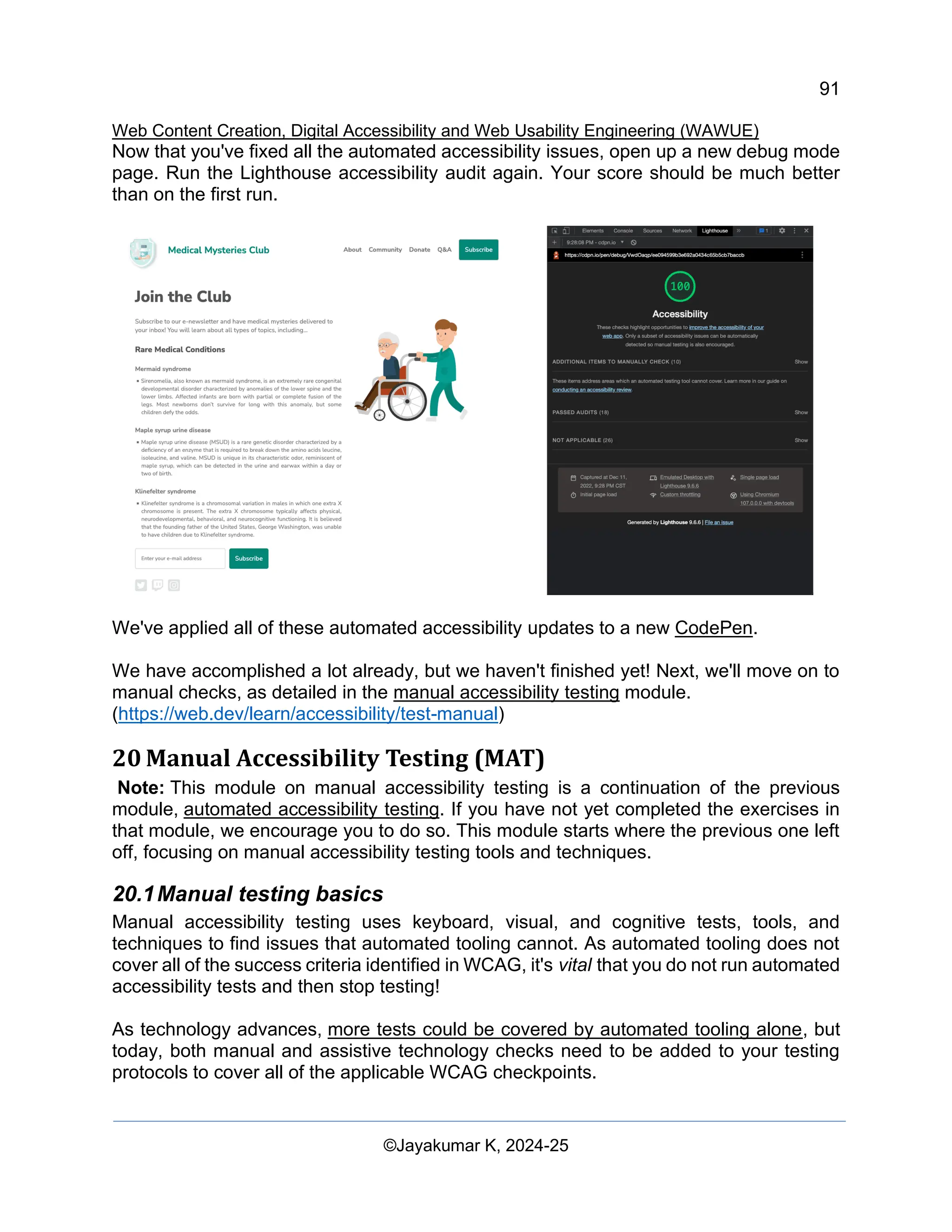 91
Web Content Creation, Digital Accessibility and Web Usability Engineering (WAWUE)
©Jayakumar K, 2024-25
Now that you've fixed all the automated accessibility issues, open up a new debug mode
page. Run the Lighthouse accessibility audit again. Your score should be much better
than on the first run.
We've applied all of these automated accessibility updates to a new CodePen.
We have accomplished a lot already, but we haven't finished yet! Next, we'll move on to
manual checks, as detailed in the manual accessibility testing module.
(https://web.dev/learn/accessibility/test-manual)
20 Manual Accessibility Testing (MAT)
Note: This module on manual accessibility testing is a continuation of the previous
module, automated accessibility testing. If you have not yet completed the exercises in
that module, we encourage you to do so. This module starts where the previous one left
off, focusing on manual accessibility testing tools and techniques.
20.1Manual testing basics
Manual accessibility testing uses keyboard, visual, and cognitive tests, tools, and
techniques to find issues that automated tooling cannot. As automated tooling does not
cover all of the success criteria identified in WCAG, it's vital that you do not run automated
accessibility tests and then stop testing!
As technology advances, more tests could be covered by automated tooling alone, but
today, both manual and assistive technology checks need to be added to your testing
protocols to cover all of the applicable WCAG checkpoints.
 