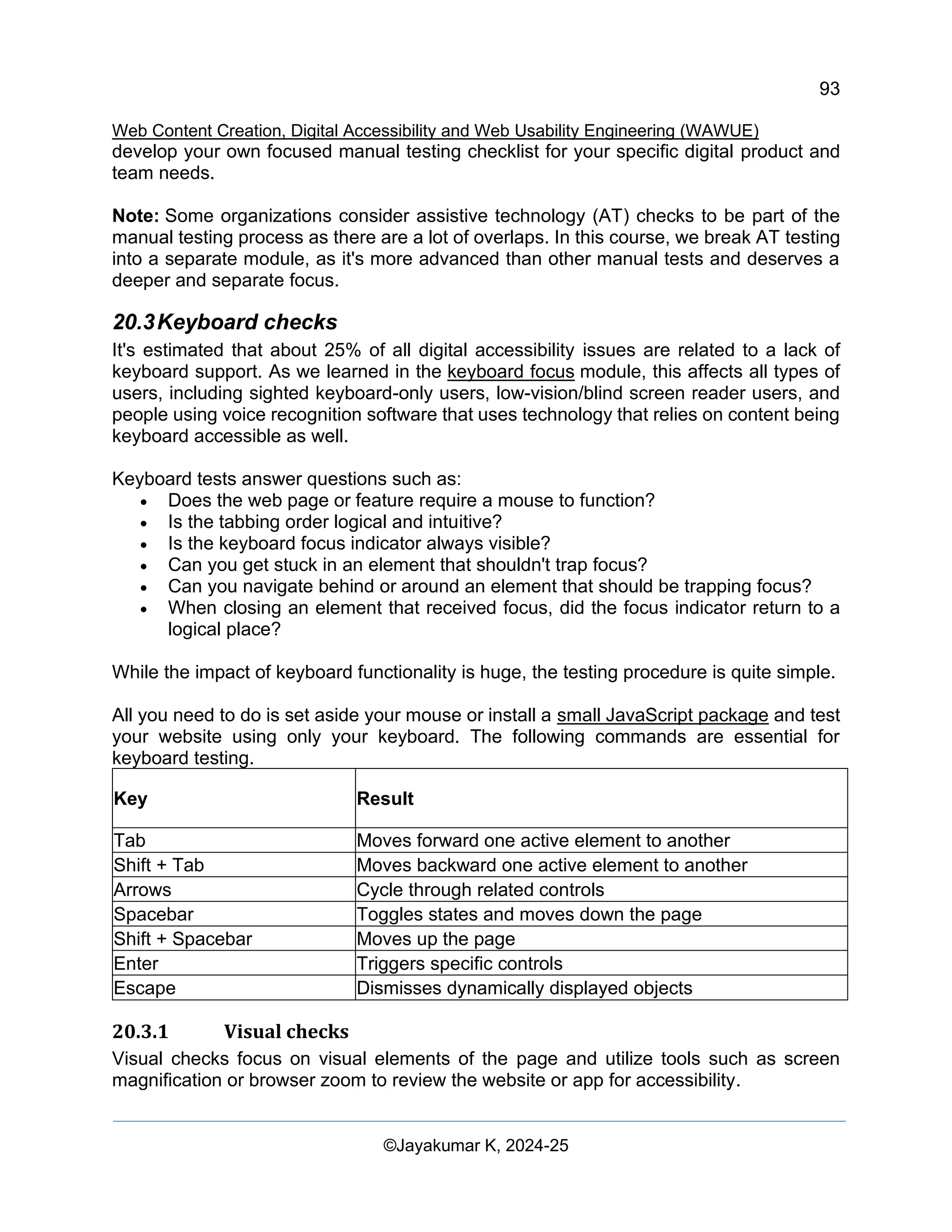 93
Web Content Creation, Digital Accessibility and Web Usability Engineering (WAWUE)
©Jayakumar K, 2024-25
develop your own focused manual testing checklist for your specific digital product and
team needs.
Note: Some organizations consider assistive technology (AT) checks to be part of the
manual testing process as there are a lot of overlaps. In this course, we break AT testing
into a separate module, as it's more advanced than other manual tests and deserves a
deeper and separate focus.
20.3Keyboard checks
It's estimated that about 25% of all digital accessibility issues are related to a lack of
keyboard support. As we learned in the keyboard focus module, this affects all types of
users, including sighted keyboard-only users, low-vision/blind screen reader users, and
people using voice recognition software that uses technology that relies on content being
keyboard accessible as well.
Keyboard tests answer questions such as:
• Does the web page or feature require a mouse to function?
• Is the tabbing order logical and intuitive?
• Is the keyboard focus indicator always visible?
• Can you get stuck in an element that shouldn't trap focus?
• Can you navigate behind or around an element that should be trapping focus?
• When closing an element that received focus, did the focus indicator return to a
logical place?
While the impact of keyboard functionality is huge, the testing procedure is quite simple.
All you need to do is set aside your mouse or install a small JavaScript package and test
your website using only your keyboard. The following commands are essential for
keyboard testing.
Key Result
Tab Moves forward one active element to another
Shift + Tab Moves backward one active element to another
Arrows Cycle through related controls
Spacebar Toggles states and moves down the page
Shift + Spacebar Moves up the page
Enter Triggers specific controls
Escape Dismisses dynamically displayed objects
20.3.1 Visual checks
Visual checks focus on visual elements of the page and utilize tools such as screen
magnification or browser zoom to review the website or app for accessibility.
 