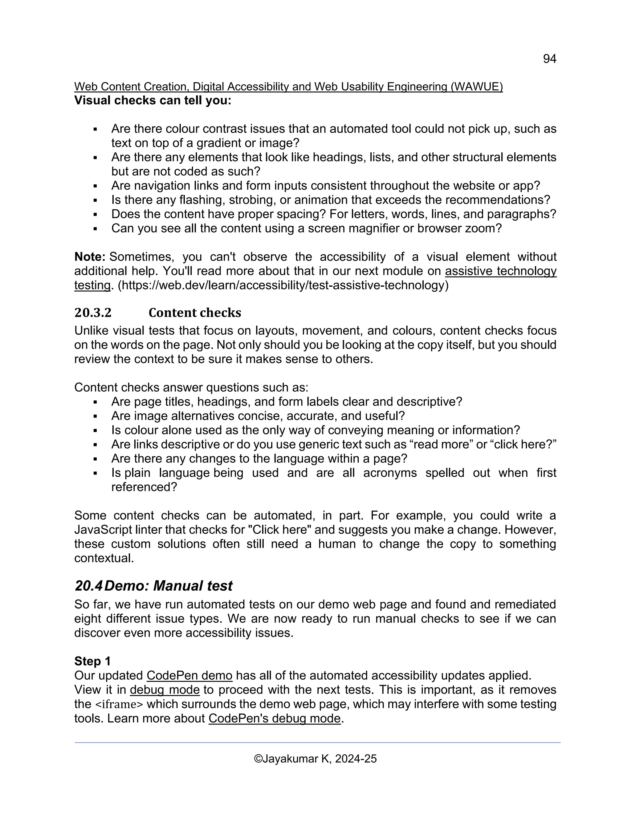 94
Web Content Creation, Digital Accessibility and Web Usability Engineering (WAWUE)
©Jayakumar K, 2024-25
Visual checks can tell you:
▪ Are there colour contrast issues that an automated tool could not pick up, such as
text on top of a gradient or image?
▪ Are there any elements that look like headings, lists, and other structural elements
but are not coded as such?
▪ Are navigation links and form inputs consistent throughout the website or app?
▪ Is there any flashing, strobing, or animation that exceeds the recommendations?
▪ Does the content have proper spacing? For letters, words, lines, and paragraphs?
▪ Can you see all the content using a screen magnifier or browser zoom?
Note: Sometimes, you can't observe the accessibility of a visual element without
additional help. You'll read more about that in our next module on assistive technology
testing. (https://web.dev/learn/accessibility/test-assistive-technology)
20.3.2 Content checks
Unlike visual tests that focus on layouts, movement, and colours, content checks focus
on the words on the page. Not only should you be looking at the copy itself, but you should
review the context to be sure it makes sense to others.
Content checks answer questions such as:
▪ Are page titles, headings, and form labels clear and descriptive?
▪ Are image alternatives concise, accurate, and useful?
▪ Is colour alone used as the only way of conveying meaning or information?
▪ Are links descriptive or do you use generic text such as “read more” or “click here?”
▪ Are there any changes to the language within a page?
▪ Is plain language being used and are all acronyms spelled out when first
referenced?
Some content checks can be automated, in part. For example, you could write a
JavaScript linter that checks for "Click here" and suggests you make a change. However,
these custom solutions often still need a human to change the copy to something
contextual.
20.4Demo: Manual test
So far, we have run automated tests on our demo web page and found and remediated
eight different issue types. We are now ready to run manual checks to see if we can
discover even more accessibility issues.
Step 1
Our updated CodePen demo has all of the automated accessibility updates applied.
View it in debug mode to proceed with the next tests. This is important, as it removes
the <iframe> which surrounds the demo web page, which may interfere with some testing
tools. Learn more about CodePen's debug mode.
 