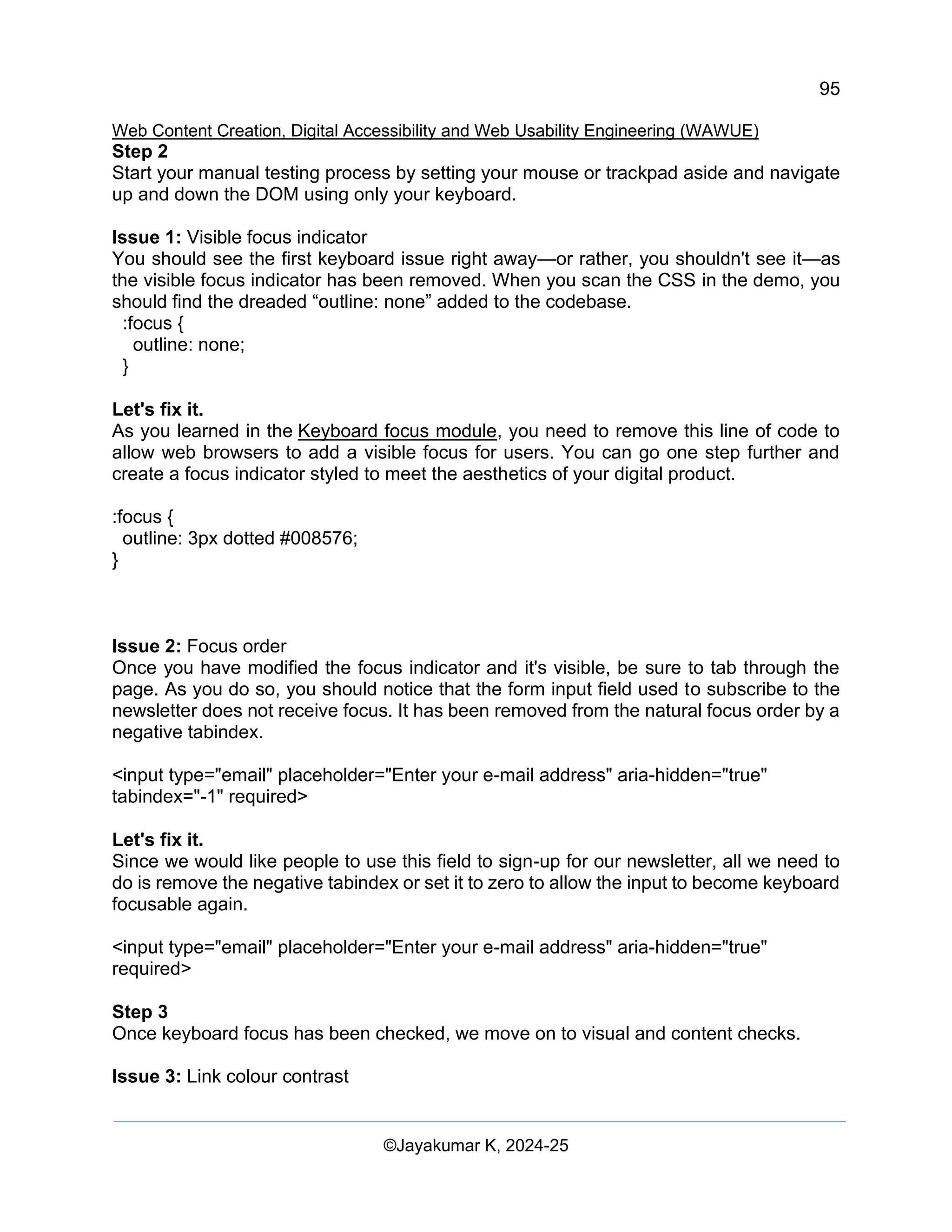 95
Web Content Creation, Digital Accessibility and Web Usability Engineering (WAWUE)
©Jayakumar K, 2024-25
Step 2
Start your manual testing process by setting your mouse or trackpad aside and navigate
up and down the DOM using only your keyboard.
Issue 1: Visible focus indicator
You should see the first keyboard issue right away—or rather, you shouldn't see it—as
the visible focus indicator has been removed. When you scan the CSS in the demo, you
should find the dreaded “outline: none” added to the codebase.
:focus {
outline: none;
}
Let's fix it.
As you learned in the Keyboard focus module, you need to remove this line of code to
allow web browsers to add a visible focus for users. You can go one step further and
create a focus indicator styled to meet the aesthetics of your digital product.
:focus {
outline: 3px dotted #008576;
}
Issue 2: Focus order
Once you have modified the focus indicator and it's visible, be sure to tab through the
page. As you do so, you should notice that the form input field used to subscribe to the
newsletter does not receive focus. It has been removed from the natural focus order by a
negative tabindex.
<input type="email" placeholder="Enter your e-mail address" aria-hidden="true"
tabindex="-1" required>
Let's fix it.
Since we would like people to use this field to sign-up for our newsletter, all we need to
do is remove the negative tabindex or set it to zero to allow the input to become keyboard
focusable again.
<input type="email" placeholder="Enter your e-mail address" aria-hidden="true"
required>
Step 3
Once keyboard focus has been checked, we move on to visual and content checks.
Issue 3: Link colour contrast
 