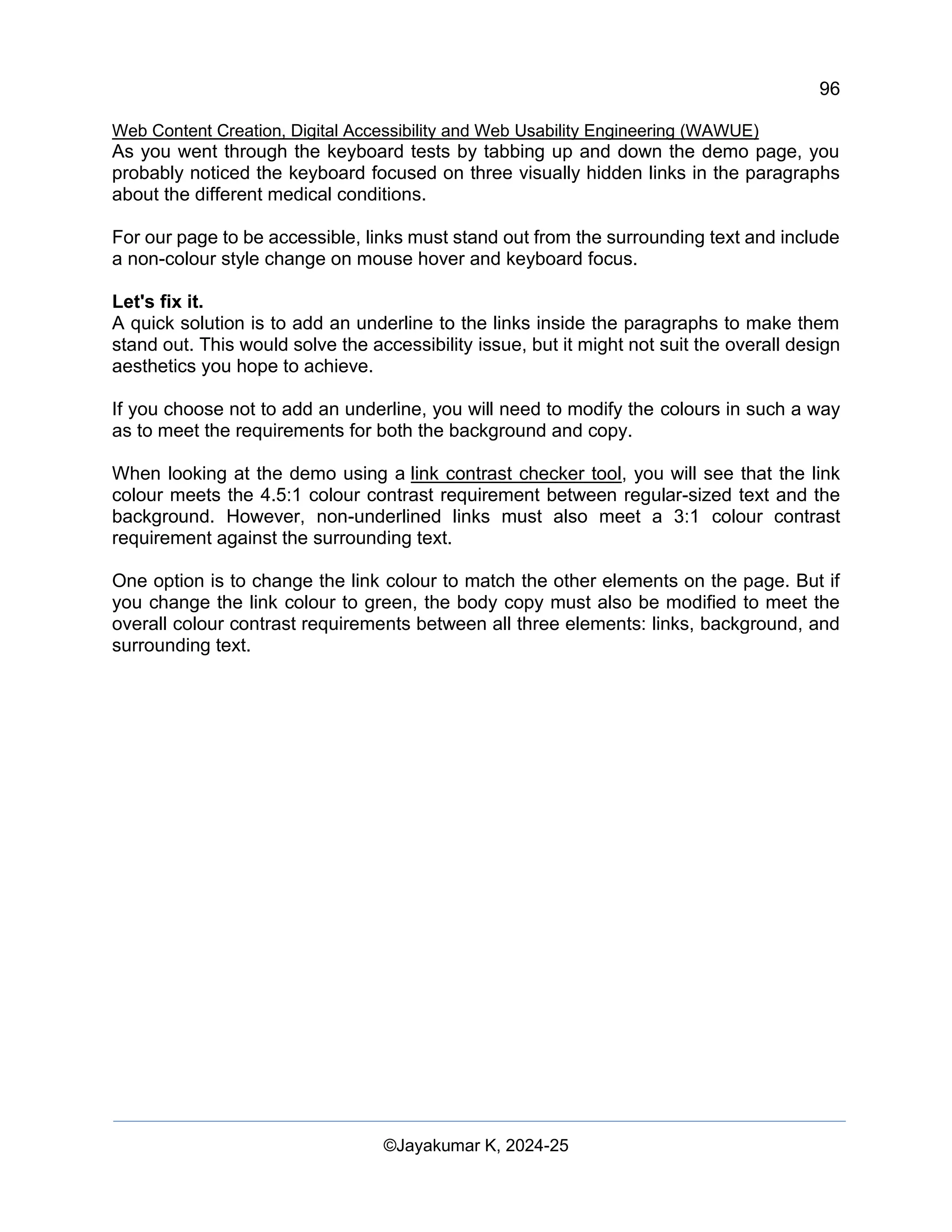 96
Web Content Creation, Digital Accessibility and Web Usability Engineering (WAWUE)
©Jayakumar K, 2024-25
As you went through the keyboard tests by tabbing up and down the demo page, you
probably noticed the keyboard focused on three visually hidden links in the paragraphs
about the different medical conditions.
For our page to be accessible, links must stand out from the surrounding text and include
a non-colour style change on mouse hover and keyboard focus.
Let's fix it.
A quick solution is to add an underline to the links inside the paragraphs to make them
stand out. This would solve the accessibility issue, but it might not suit the overall design
aesthetics you hope to achieve.
If you choose not to add an underline, you will need to modify the colours in such a way
as to meet the requirements for both the background and copy.
When looking at the demo using a link contrast checker tool, you will see that the link
colour meets the 4.5:1 colour contrast requirement between regular-sized text and the
background. However, non-underlined links must also meet a 3:1 colour contrast
requirement against the surrounding text.
One option is to change the link colour to match the other elements on the page. But if
you change the link colour to green, the body copy must also be modified to meet the
overall colour contrast requirements between all three elements: links, background, and
surrounding text.
 