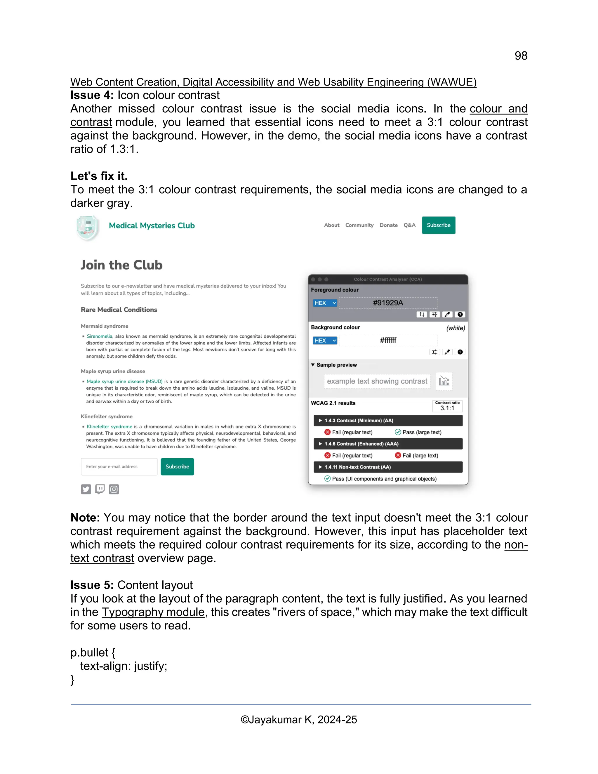 98
Web Content Creation, Digital Accessibility and Web Usability Engineering (WAWUE)
©Jayakumar K, 2024-25
Issue 4: Icon colour contrast
Another missed colour contrast issue is the social media icons. In the colour and
contrast module, you learned that essential icons need to meet a 3:1 colour contrast
against the background. However, in the demo, the social media icons have a contrast
ratio of 1.3:1.
Let's fix it.
To meet the 3:1 colour contrast requirements, the social media icons are changed to a
darker gray.
Note: You may notice that the border around the text input doesn't meet the 3:1 colour
contrast requirement against the background. However, this input has placeholder text
which meets the required colour contrast requirements for its size, according to the non-
text contrast overview page.
Issue 5: Content layout
If you look at the layout of the paragraph content, the text is fully justified. As you learned
in the Typography module, this creates "rivers of space," which may make the text difficult
for some users to read.
p.bullet {
text-align: justify;
}
 