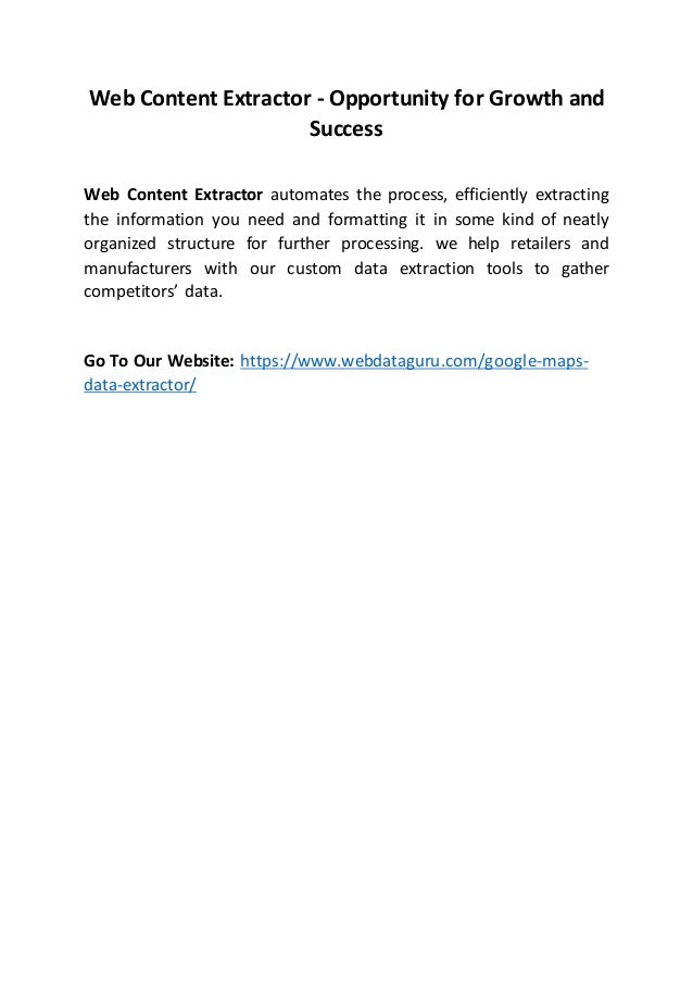 Web Content Extractor - Opportunity for Growth and
Success
Web Content Extractor automates the process, efficiently extracting
the information you need and formatting it in some kind of neatly
organized structure for further processing. we help retailers and
manufacturers with our custom data extraction tools to gather
competitors’ data.
Go To Our Website: https://www.webdataguru.com/google-maps-
data-extractor/
 