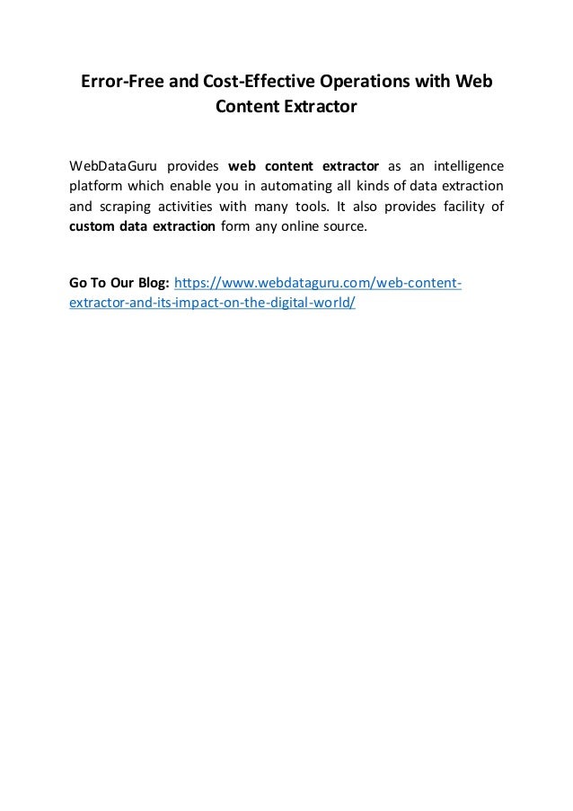 Error-Free and Cost-Effective Operations with Web
Content Extractor
WebDataGuru provides web content extractor as an intelligence
platform which enable you in automating all kinds of data extraction
and scraping activities with many tools. It also provides facility of
custom data extraction form any online source.
Go To Our Blog: https://www.webdataguru.com/web-content-
extractor-and-its-impact-on-the-digital-world/
 