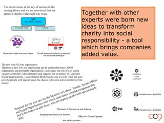 Together with other
experts were born new
ideas to transform
charity into social
responsibility - a tool
which brings companies
added value.
Proposal for the new law for the Ministry of Labour, Family, Social Affairs
and Equal Opportunities with which state doesn’t punish companies that
don’t, but rather awards those, who do employ people with special needs.
2001
The creativeness is the key of success in the
coming future and we are convinced that the
creative charity is the right way to go.
The new role of Lions organisation
Therefore a new win-win relationship can be defined between LIONS
organisation and profitable organisations. Lions takes the role of a so called
»quality controller« who stimulates and supports the awareness of Corporate
Social Responsibility. Cause Related Marketing is only a tool to reach the goal –
give the people with special needs the chance to become active members of the
society.
Employement Service of Slovenia
Chamber of Commerce and Industry
Office for Disabled people
and other partners ...
 