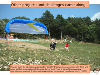 Other projects and challenges came along.
Pictures from the campaign organised by CuBiST Institute in cooperation with Blind and
weak-sighted organisation of Slovenia during the 2nd
world paragliding accuracy
championship in which 5 blind and weak-sighted persons got the chance to fly. (2003)
 
