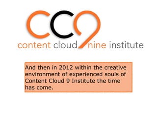 And then in 2012 within the creative
environment of experienced souls of
Content Cloud 9 Institute the time
has come.
 