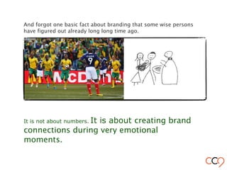 And forgot one basic fact about branding that some wise persons
have figured out already long long time ago.
It is not about numbers. It is about creating brand
connections during very emotional
moments.
 