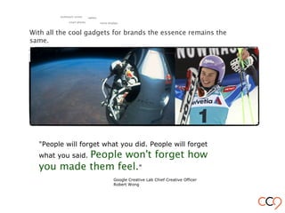 "People will forget what you did. People will forget
what you said. People won't forget how
you made them feel."
Google Creative Lab Chief Creative Officer
Robert Wong
With all the cool gadgets for brands the essence remains the
same.
smart phones
tablets
retina displays
multitouch screen
 