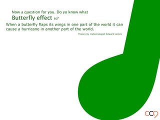 When a butterfly flaps its wings in one part of the world it can
cause a hurricane in another part of the world.
Theory by meteorologist Edward Lorenz
Now a question for you. Do yo know what
Butterfly effect is?
 