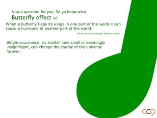 When a butterfly flaps its wings in one part of the world it can
cause a hurricane in another part of the world.
Theory by meteorologist Edward Lorenz
Single occurrence, no matter how small or seemingly
insignificant, can change the course of the universe
forever.
Now a question for you. Do yo know what
Butterfly effect is?
 