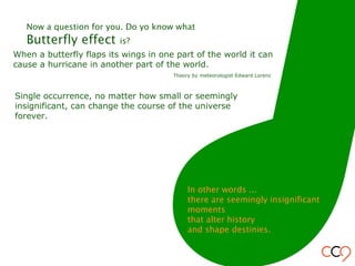 When a butterfly flaps its wings in one part of the world it can
cause a hurricane in another part of the world.
Theory by meteorologist Edward Lorenz
Single occurrence, no matter how small or seemingly
insignificant, can change the course of the universe
forever.
Now a question for you. Do yo know what
Butterfly effect is?
In other words ...
there are seemingly insignificant
moments
that alter history
and shape destinies.
 