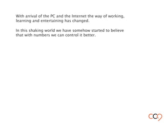 With arrival of the PC and the Internet the way of working,
learning and entertaining has changed.
In this shaking world we have somehow started to believe
that with numbers we can control it better.
 