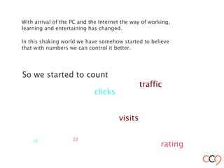With arrival of the PC and the Internet the way of working,
learning and entertaining has changed.
visits
clicks
So we started to count
rating
In this shaking world we have somehow started to believe
that with numbers we can control it better.
2315
traffic
 