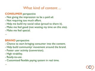 What kind of content ...
CONSUMER perspective
- Not giving the impression to be a paid ad.
- Not requiring too much effort.
- Help me build my social value (proud to share it).
- Make me feel good (not wasting my time on this site).
- Make me feel special.
...
BRAND perspective
- Chance to start bringing consumer into the content.
- Help build community/ movement around the brand.
- Foster user activity (conversion).
- High virability.
- Ready-to-use.
- Customised flexible paying system in real time.
...
 