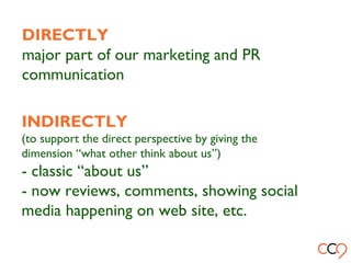 DIRECTLY
major part of our marketing and PR
communication
INDIRECTLY
(to support the direct perspective by giving the
dimension “what other think about us”)
- classic “about us”
- now reviews, comments, showing social
media happening on web site, etc.
 