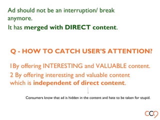 Ad should not be an interruption/ break
anymore.
It has merged with DIRECT content.
Q - HOW TO CATCH USER’S ATTENTION?
1By offering INTERESTING and VALUABLE content.
2 By offering interesting and valuable content
which is independent of direct content.
Consumers know that ad is hidden in the content and hate to be taken for stupid.
 