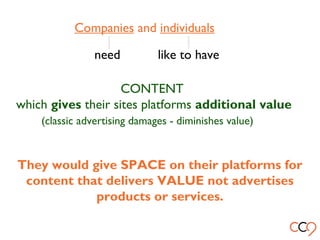 Companies and individuals
need like to have
CONTENT
which gives their sites platforms additional value
(classic advertising damages - diminishes value)
They would give SPACE on their platforms for
content that delivers VALUE not advertises
products or services.
 