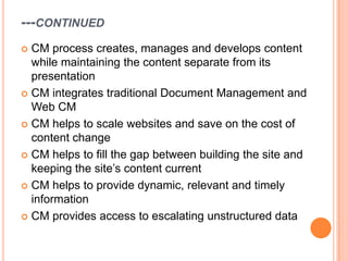 ---CONTINUED
 CM process creates, manages and develops content
  while maintaining the content separate from its
  presentation
 CM integrates traditional Document Management and
  Web CM
 CM helps to scale websites and save on the cost of
  content change
 CM helps to fill the gap between building the site and
  keeping the site‟s content current
 CM helps to provide dynamic, relevant and timely
  information
 CM provides access to escalating unstructured data
 