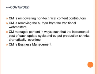 ---CONTINUED

 CM is empowering non-technical content contributors
 CM is removing the burden from the traditional
  webmasters
 CM manages content in ways such that the incremental
  cost of each update cycle and output production shrinks
  dramatically overtime
 CM is Business Management
 