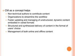    CM as a concept helps
       Non-technical authors to contribute content
       Organizations to streamline the workflow
       Faster updating and managing of unstructured, dynamic content
        embodied in varied formats
       Structured and synthesized delivery of content in the format of
        users‟ choice
       Management of both online and offline content
 