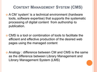 CONTENT MANAGEMENT SYSTEM (CMS)
   A CM „system‟ is a technical environment (hardware
    tools, software expertise) that supports the systematic
    processing of digital content from authorship to
    publication.

   CMS is a tool or combination of tools to facilitate the
    efficient and effective production of the desired web
    pages using the managed content

   Analogy : difference between CM and CMS is the same
    as the difference between Library Management and
    Library Management System (LMS)
 