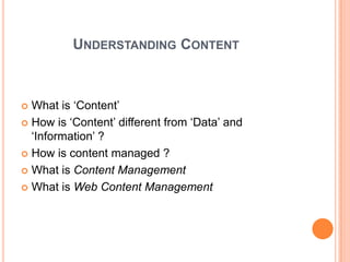 UNDERSTANDING CONTENT



 What is „Content‟
 How is „Content‟ different from „Data‟ and
  „Information‟ ?
 How is content managed ?

 What is Content Management

 What is Web Content Management
 