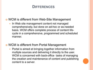 DIFFERENCES


   WCM is different from Web-Site Management
       In Web site management content not managed
        comprehensively, but done on ad-hoc or as-needed
        basis. WCM offers complete process of content life-
        cycle in a comprehensive, programmed and scheduled
        manner.


   WCM is different from Portal Management
       Portal is aimed at bringing together information from
        multiple sources and delivering it directly to the user.
        WCM is concerned with back-office tasks of managing
        the creation and maintenance of content and publishing
        content to a server.
 