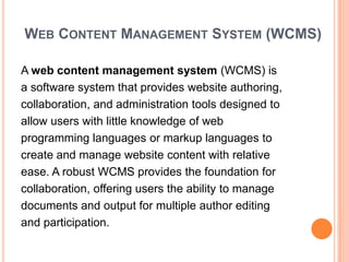 WEB CONTENT MANAGEMENT SYSTEM (WCMS)

A web content management system (WCMS) is
a software system that provides website authoring,
collaboration, and administration tools designed to
allow users with little knowledge of web
programming languages or markup languages to
create and manage website content with relative
ease. A robust WCMS provides the foundation for
collaboration, offering users the ability to manage
documents and output for multiple author editing
and participation.
 