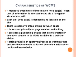 CHARACTERISTICS OF WCMS
   It manages small units of information (web pages) - each
    unit of information is interconnected via a navigation
    structure or path.
   Each unit (web page) is defined by its location on the
    site
   There is extensive cross-linking between pages
   It is focused primarily on page creation and editing
   It provides a publishing engine that allows created or
    amended content to be made available to a website
    visitor
   It often provides an approval process or workflow that
    ensures that content is validated before it is released or
    published to a website.
 