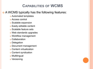 CAPABILITIES OF WCMS
   A WCMS typically has the following features:
        Automated templates
        Access control

        Scalable expansion

        Easily editable content

        Scalable feature sets

        Web standards upgrades

        Workflow management

        Collaboration

        Delegation

        Document management

        Content virtualization

        Content syndication

        Multilingual

        Versioning
 