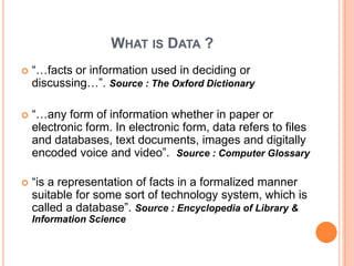 WHAT IS DATA ?
   “…facts or information used in deciding or
    discussing…”. Source : The Oxford Dictionary

   “…any form of information whether in paper or
    electronic form. In electronic form, data refers to files
    and databases, text documents, images and digitally
    encoded voice and video”. Source : Computer Glossary

   “is a representation of facts in a formalized manner
    suitable for some sort of technology system, which is
    called a database”. Source : Encyclopedia of Library &
    Information Science
 