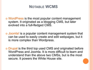 NOTABLE WCMS

   WordPress is the most popular content management
    system. It originated as a blogging CMS, but later
    evolved into a full-fledged CMS.

   Joomla! is a popular content management system that
    can be used to easily create and edit webpages, but it
    is more complex than Wordpress.

   Drupal is the third top used CMS and originated before
    WordPress and Joomla. It is more difficult to learn and
    understand than the above two CMSs, but is the most
    secure. It powers the White House site.
 