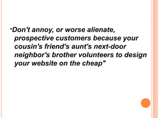 "Don'tannoy, or worse alienate,
 prospective customers because your
 cousin's friend's aunt's next-door
 neighbor's brother volunteers to design
 your website on the cheap"
 