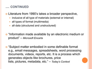 … CONTINUED
   Literature from 1990‟s takes a broader perspective,
     inclusive of all type of materials (external or internal)
     all types of format (multimedia)
     all data (structured and unstructured)



   “Information made available by an electronic medium or
    product” – Microsoft Encarta

   “Subject matter embodied in some definable format
    e.g., email messages, spreadsheets, word processing
    documents, videos, reports, etc. It is a process which
    generates objects like brochures, price
    lists, pictures, metadata, etc.” – Today’s Context
 