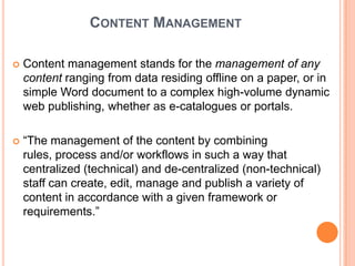 CONTENT MANAGEMENT

   Content management stands for the management of any
    content ranging from data residing offline on a paper, or in
    simple Word document to a complex high-volume dynamic
    web publishing, whether as e-catalogues or portals.

   “The management of the content by combining
    rules, process and/or workflows in such a way that
    centralized (technical) and de-centralized (non-technical)
    staff can create, edit, manage and publish a variety of
    content in accordance with a given framework or
    requirements.”
 