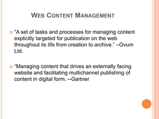 WEB CONTENT MANAGEMENT

   “A set of tasks and processes for managing content
    explicitly targeted for publication on the web
    throughout its life from creation to archive.” –Ovum
    Ltd.

   “Managing content that drives an externally facing
    website and facilitating multichannel publishing of
    content in digital form. --Gartner
 