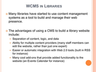 WCMS IN LIBRARIES
   Many libraries have started to use content management
    systems as a tool to build and manage their web
    presence.

   The advantages of using a CMS to build a library website
    include:
     Separation of content, logic, and data
     Ability for multiple content providers (many staff members can
      edit the website, rather than just one expert)
     Easier or automatic integration with Web 2.0 tools (built in RSS
      for instance)
     Many cool add-ons that provide added functionality to the
      website (an Events Calendar for instance)
 