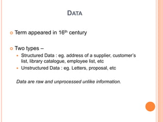 DATA

   Term appeared in 16th century

   Two types –
     Structured Data : eg. address of a supplier, customer‟s
      list, library catalogue, employee list, etc
     Unstructured Data : eg. Letters, proposal, etc


    Data are raw and unprocessed unlike information.
 