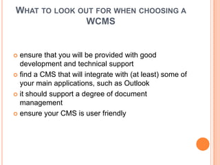 WHAT TO LOOK OUT FOR WHEN CHOOSING A
               WCMS


 ensure that you will be provided with good
  development and technical support
 find a CMS that will integrate with (at least) some of
  your main applications, such as Outlook
 it should support a degree of document
  management
 ensure your CMS is user friendly
 