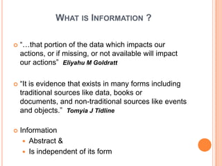 WHAT IS INFORMATION ?

   “…that portion of the data which impacts our
    actions, or if missing, or not available will impact
    our actions” Eliyahu M Goldratt

   “It is evidence that exists in many forms including
    traditional sources like data, books or
    documents, and non-traditional sources like events
    and objects.” Tomyia J Tidline

   Information
      Abstract &
      Is independent of its form
 