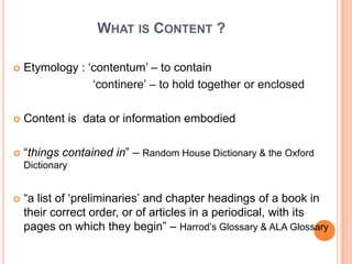 WHAT IS CONTENT ?

   Etymology : „contentum‟ – to contain
                 „continere‟ – to hold together or enclosed

   Content is data or information embodied

   “things contained in” – Random House Dictionary & the Oxford
    Dictionary


   “a list of „preliminaries‟ and chapter headings of a book in
    their correct order, or of articles in a periodical, with its
    pages on which they begin” – Harrod‟s Glossary & ALA Glossary
 